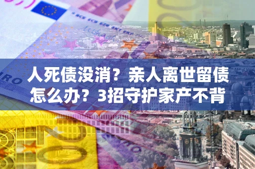 济南人死债没消？亲人离世留债怎么办？3招守护家产不背锅