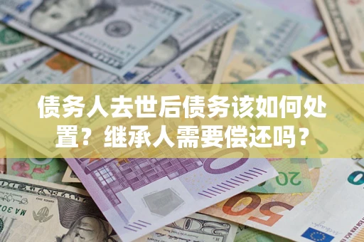 济南债务人去世后债务该如何处置？继承人需要偿还吗？