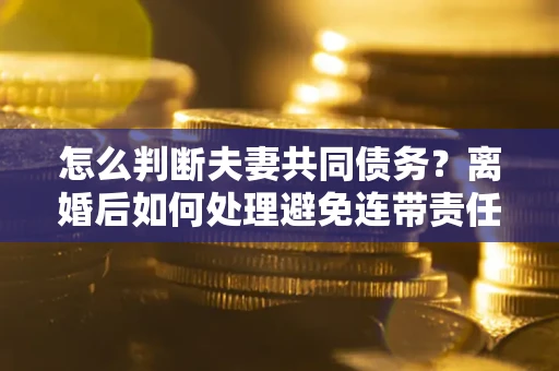 济南怎么判断夫妻共同债务？离婚后如何处理避免连带责任？