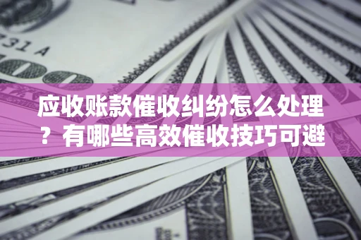 济南应收账款催收纠纷怎么处理？有哪些高效催收技巧可避免坏账？